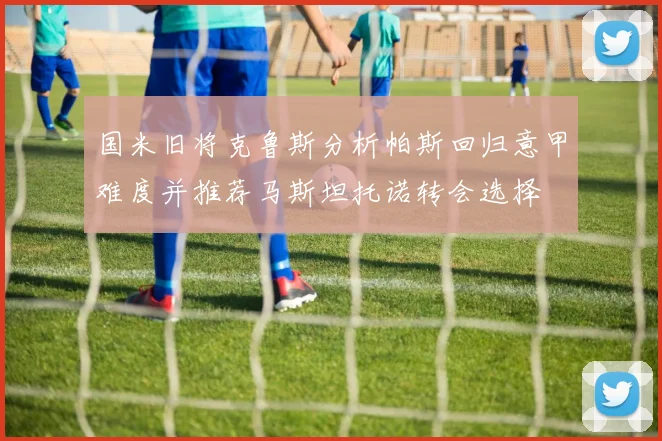 国米旧将克鲁斯分析帕斯回归意甲难度并推荐马斯坦托诺转会选择