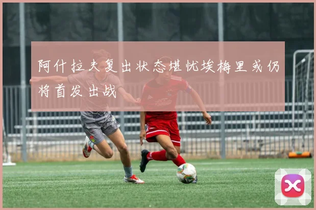 阿什拉夫复出状态堪忧埃梅里或仍将首发出战