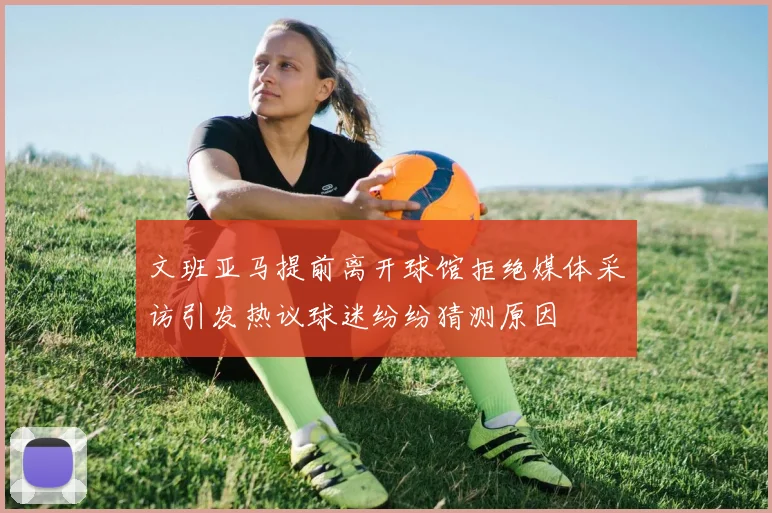 文班亚马提前离开球馆拒绝媒体采访引发热议球迷纷纷猜测原因