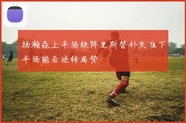 杨瀚森上半场缺阵里斯替补失准下半场能否逆转局势