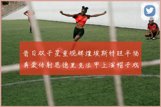 昔日双子星重现辉煌埃斯特旺半场奔袭传射恩德里克法甲上演帽子戏法