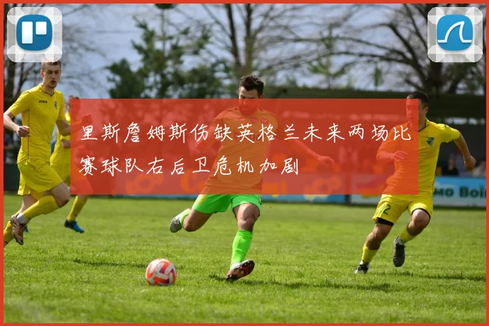 里斯詹姆斯伤缺英格兰未来两场比赛球队右后卫危机加剧