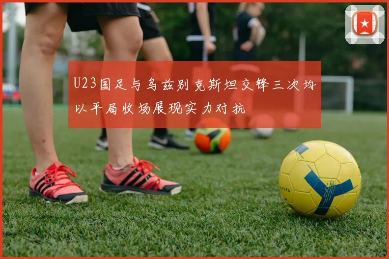 U23国足与乌兹别克斯坦交锋三次均以平局收场展现实力对抗