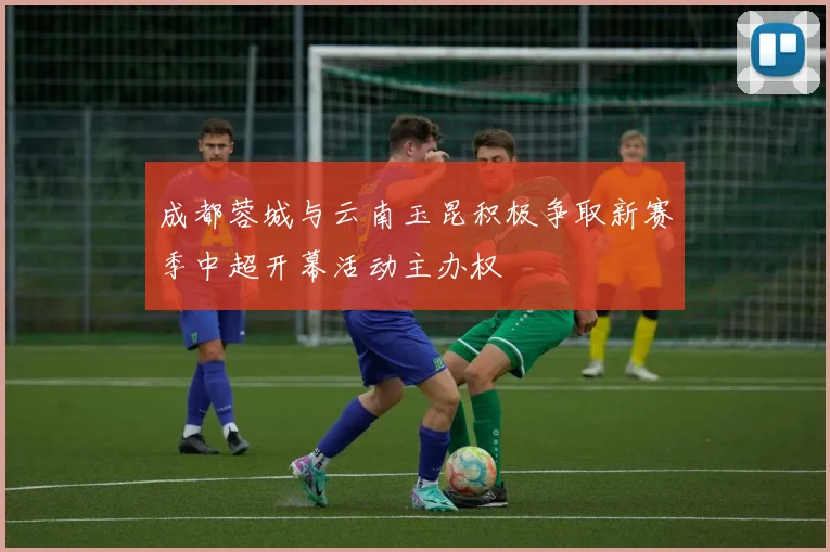 成都蓉城与云南玉昆积极争取新赛季中超开幕活动主办权