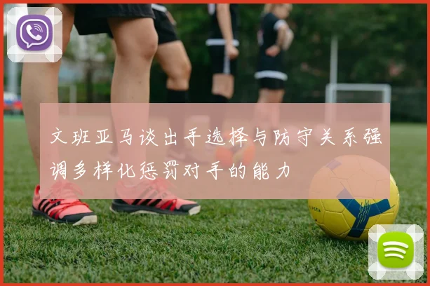 文班亚马谈出手选择与防守关系强调多样化惩罚对手的能力