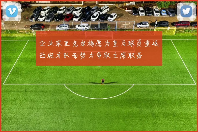 企业家里克尔梅愿为皇马球员重返西班牙队而努力争取主席职务
