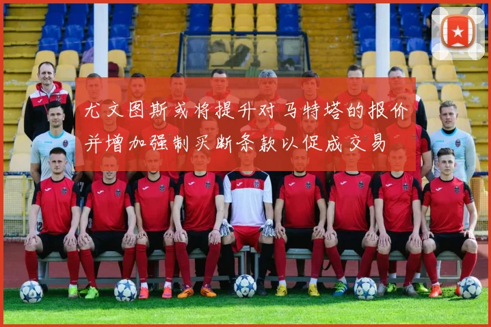尤文图斯或将提升对马特塔的报价并增加强制买断条款以促成交易