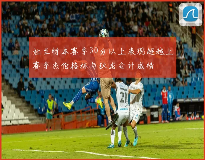 杜兰特本赛季30分以上表现超越上赛季杰伦格林与狄龙合计成绩