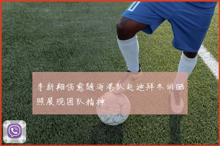 李新翔伤愈随海港队赴迪拜冬训晒照展现团队精神