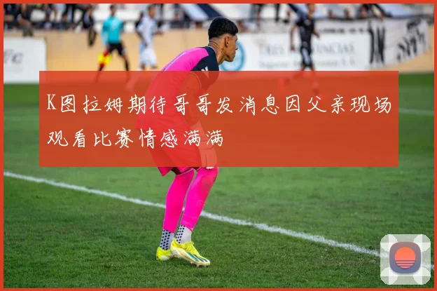 K图拉姆期待哥哥发消息因父亲现场观看比赛情感满满