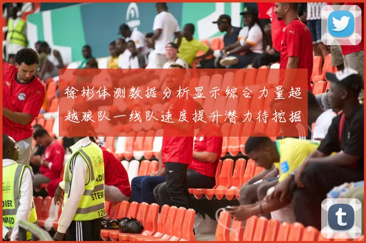 徐彬体测数据分析显示综合力量超越狼队一线队速度提升潜力待挖掘