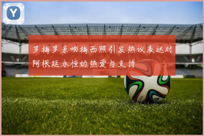 罗梅罗亲吻梅西照引发热议表达对阿根廷永恒的热爱与支持