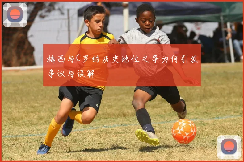 梅西与C罗的历史地位之争为何引发争议与误解