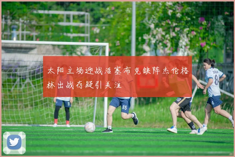 太阳主场迎战活塞布克缺阵杰伦格林出战存疑引关注