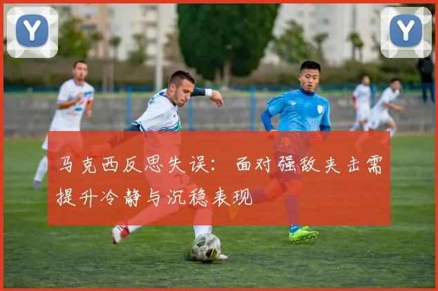 马克西反思失误：面对强敌夹击需提升冷静与沉稳表现