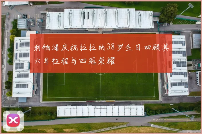 利物浦庆祝拉拉纳38岁生日回顾其六年征程与四冠荣耀