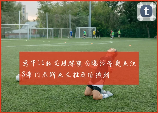 意甲16轮无进球隆戈曝拉齐奥关注S希门尼斯米兰推荐给热刺
