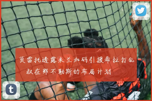 莫雷托透露米兰加码引援希拉打乱囧叔在那不勒斯的布局计划